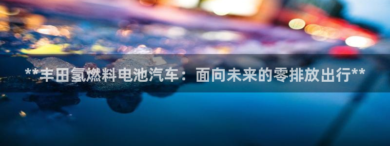 优发国际手机登录下载安装官网：**丰田氢燃料电池汽车：面向未来的零排放出行**