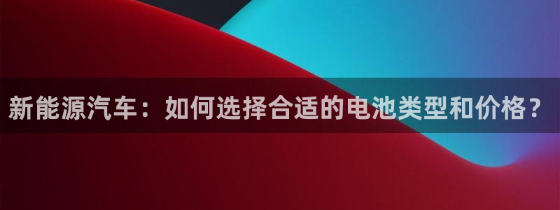 优发国际手机客户端下载安卓：新能源汽车：如何选择合适的电池类型和价格？